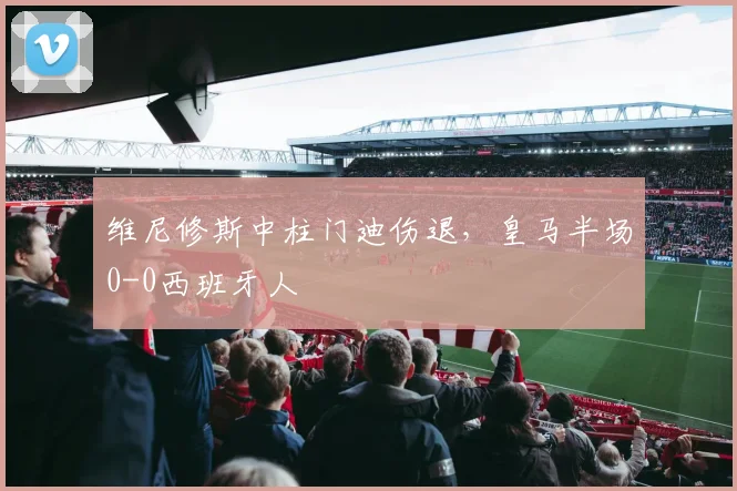 维尼修斯中柱门迪伤退，皇马半场0-0西班牙人