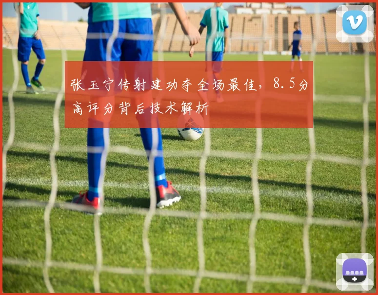 张玉宁传射建功夺全场最佳，8.5分高评分背后技术解析