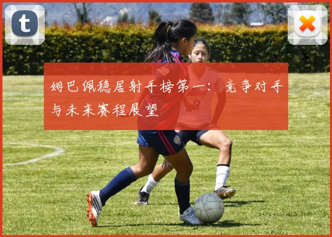 姆巴佩稳居射手榜第一:竞争对手与未来赛程展望