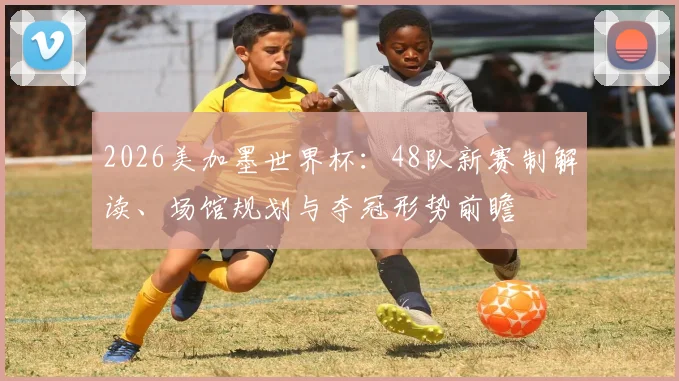 2026美加墨世界杯：48队新赛制解读、场馆规划与夺冠形势前瞻