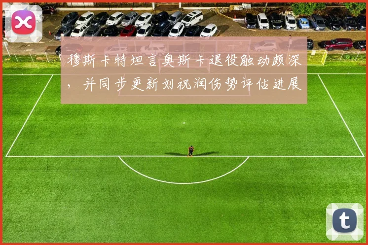 穆斯卡特坦言奥斯卡退役触动颇深,并同步更新刘祝润伤势评估进展与球队影响