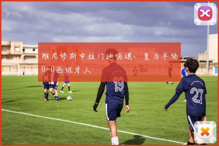 维尼修斯中柱门迪伤退，皇马半场0-0西班牙人