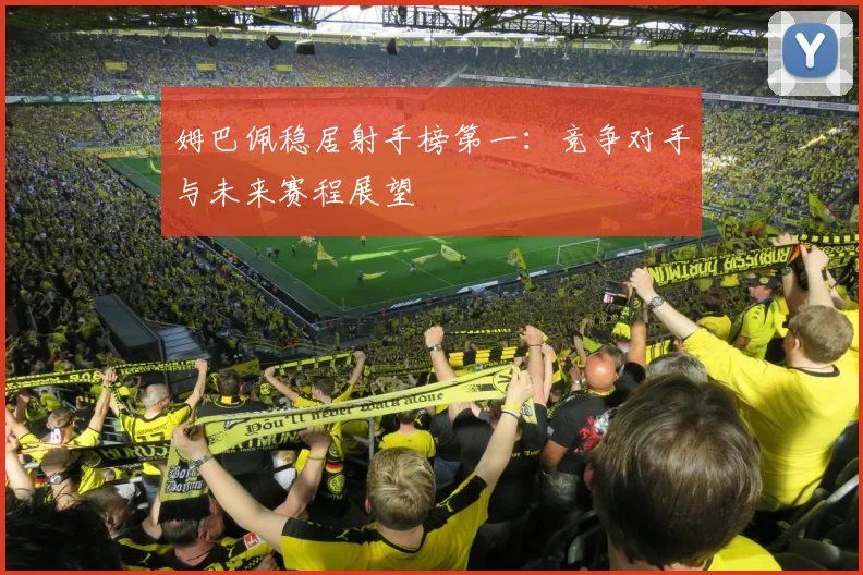 姆巴佩稳居射手榜第一：竞争对手与未来赛程展望