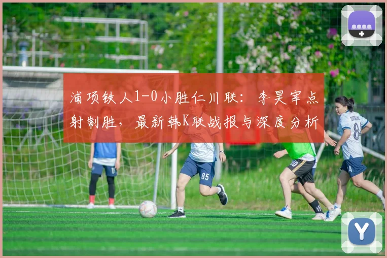浦项铁人1-0小胜仁川联：李昊宰点射制胜，最新韩K联战报与深度分析
