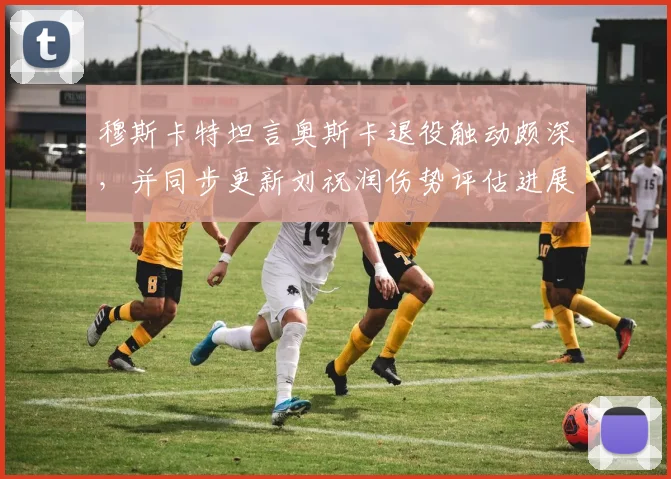 穆斯卡特坦言奥斯卡退役触动颇深，并同步更新刘祝润伤势评估进展与球队影响