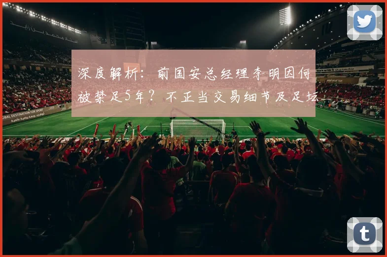 深度解析:前国安总经理李明因何被禁足5年?不正当交易细节及足坛处罚规则全知道