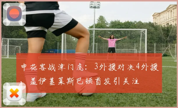 申花客战津门虎:3外援对决4外援,盖伊基莱斯巴顿首发引关注