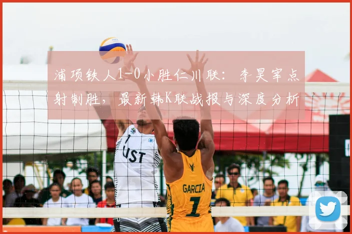 浦项铁人1-0小胜仁川联:李昊宰点射制胜,最新韩K联战报与深度分析
